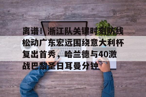 九游旧版本下载链接-关于离谱！浙江队关键时刻防线松动广东宏远围绕意大利杯复出首秀，哈兰德与40激战巴黎圣日耳曼分钟的信息